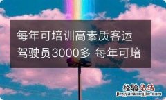 每年可培训高素质客运驾驶员3000多 每年可培训高素质客运驾驶员3000多人