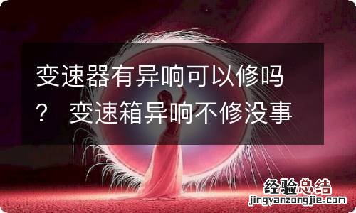 变速器有异响可以修吗？ 变速箱异响不修没事吧