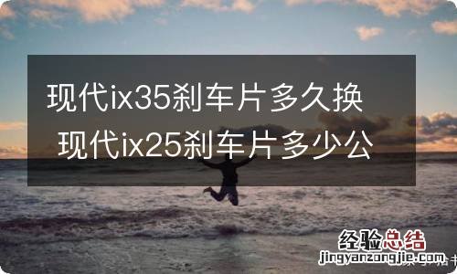 现代ix35刹车片多久换 现代ix25刹车片多少公里换