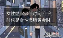 女性燃脂最佳时间 什么时候是女性燃脂黄金时间