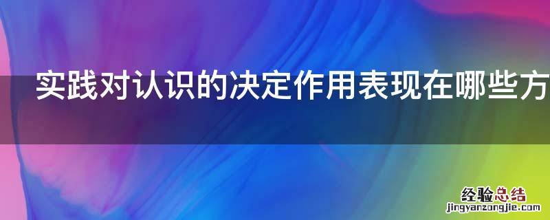 实践对认识的决定作用表现在哪些方面