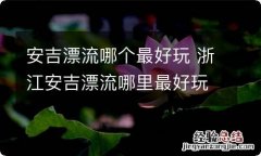 安吉漂流哪个最好玩 浙江安吉漂流哪里最好玩最刺激