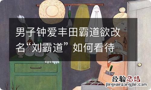 男子钟爱丰田霸道欲改名“刘霸道” 如何看待男子改名刘霸道