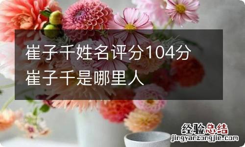 崔子千姓名评分104分 崔子千是哪里人