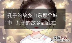 孔子的故乡山东那个城市孔子的故乡到底在哪里