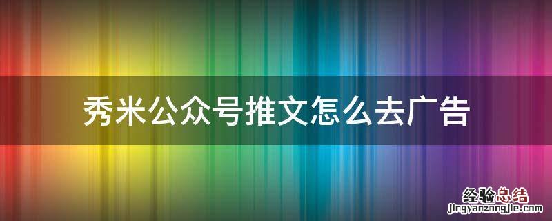 秀米公众号推文怎么去广告