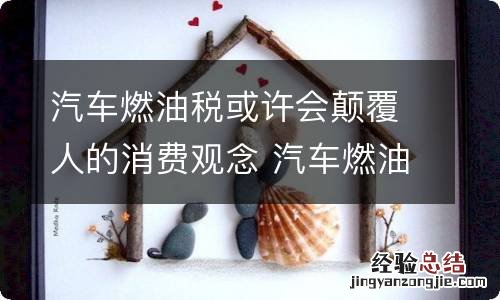 汽车燃油税或许会颠覆人的消费观念 汽车燃油税计算公式