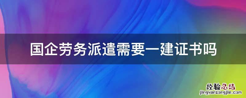 国企劳务派遣需要一建证书吗