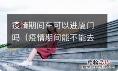 疫情期间能不能去厦门 疫情期间车可以进厦门吗