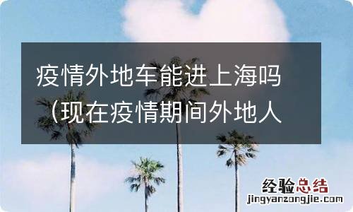 现在疫情期间外地人可以进上海吗 疫情外地车能进上海吗