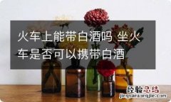 火车上能带白酒吗 坐火车是否可以携带白酒