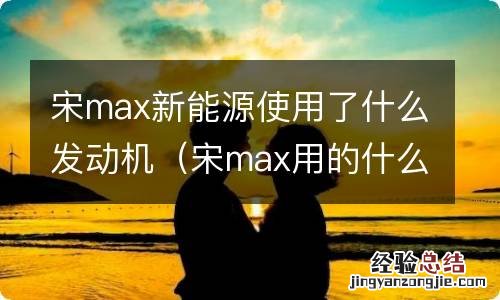 宋max用的什么发动机 宋max新能源使用了什么发动机