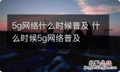 5g网络什么时候普及 什么时候5g网络普及