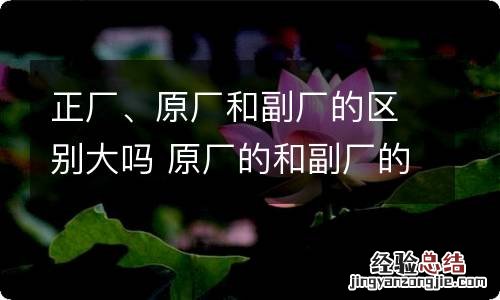 正厂、原厂和副厂的区别大吗 原厂的和副厂的怎么区别