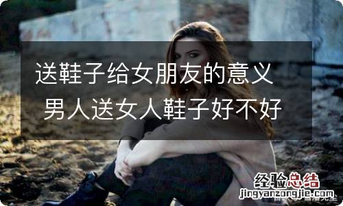 送鞋子给女朋友的意义 男人送女人鞋子好不好