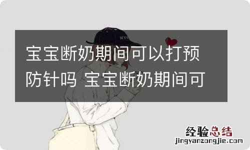 宝宝断奶期间可以打预防针吗 宝宝断奶期间可以打预防针吗新冠