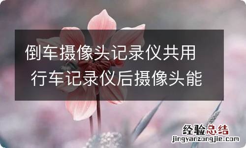 倒车摄像头记录仪共用 行车记录仪后摄像头能和倒车摄像头一起用吗