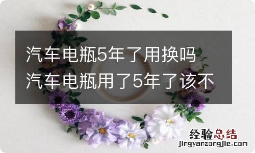 汽车电瓶5年了用换吗 汽车电瓶用了5年了该不该换