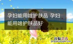 孕妇能用啥护肤品 孕妇能用啥护肤品好