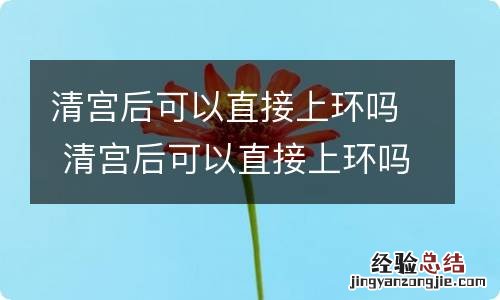 清宫后可以直接上环吗 清宫后可以直接上环吗需要多久