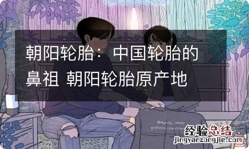 朝阳轮胎：中国轮胎的鼻祖 朝阳轮胎原产地