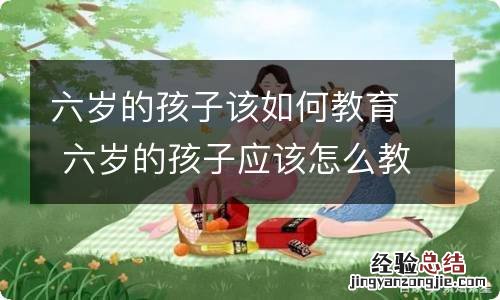 六岁的孩子该如何教育 六岁的孩子应该怎么教育