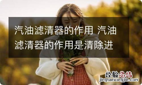 汽油滤清器的作用 汽油滤清器的作用是清除进入