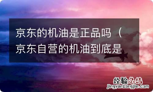 京东自营的机油到底是不是正品 京东的机油是正品吗