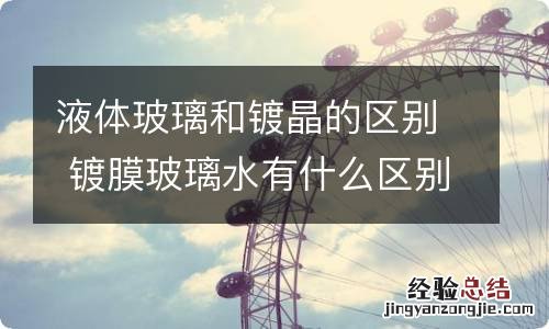 液体玻璃和镀晶的区别 镀膜玻璃水有什么区别