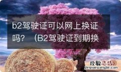 B2驾驶证到期换证网上办理流程 b2驾驶证可以网上换证吗？