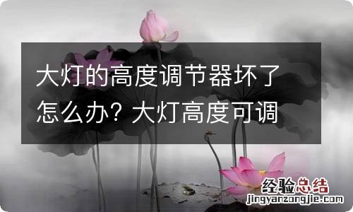 大灯的高度调节器坏了怎么办? 大灯高度可调坏了是什么原因