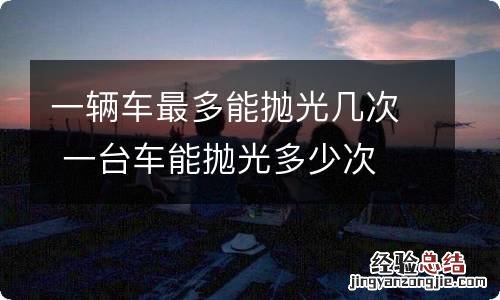 一辆车最多能抛光几次 一台车能抛光多少次