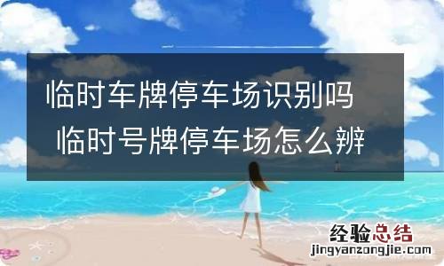 临时车牌停车场识别吗 临时号牌停车场怎么辨识
