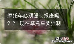 摩托车必须强制报废吗？？ 现在摩托车要强制报废吗?