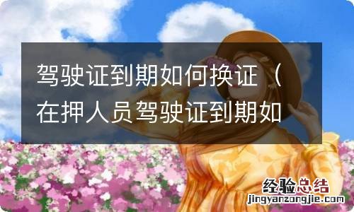 在押人员驾驶证到期如何换证 驾驶证到期如何换证