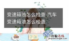 变速箱油怎么检查 汽车变速箱油怎么检查