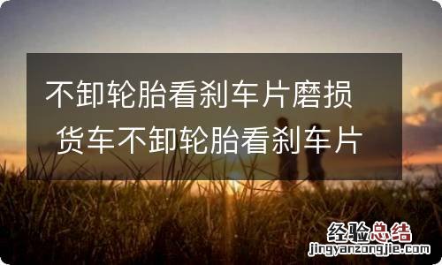 不卸轮胎看刹车片磨损 货车不卸轮胎看刹车片磨损
