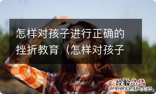 怎样对孩子进行正确的挫折教育论文 怎样对孩子进行正确的挫折教育