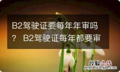 B2驾驶证要每年年审吗？ B2驾驶证每年都要审吗