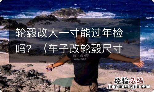 车子改轮毂尺寸不一样大能过年检吗 轮毂改大一寸能过年检吗？