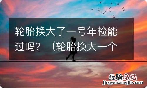 轮胎换大一个尺寸能过年检吗 轮胎换大了一号年检能过吗？