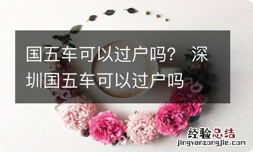 国五车可以过户吗? 深圳国五车可以过户吗