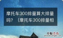 摩托车300排量相当于汽车多大排量 摩托车300排量算大排量吗？