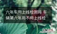 六年车用上线检测吗 车辆第六年用不用上线检测