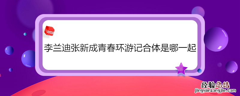 李兰迪张新成青春环游记合体是哪一起