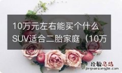 10万左右啥车最适合家用 10万元左右能买个什么SUV适合二胎家庭