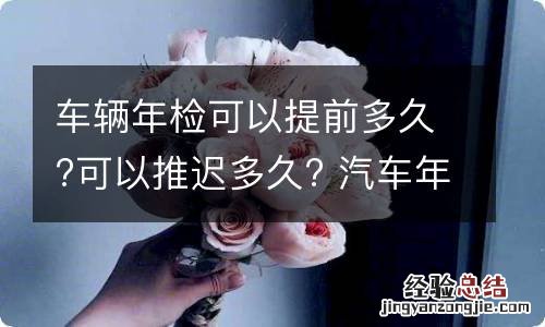 车辆年检可以提前多久?可以推迟多久? 汽车年检最晚可以推迟多久