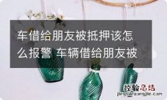 车借给朋友被抵押该怎么报警 车辆借给朋友被抵押了怎么办