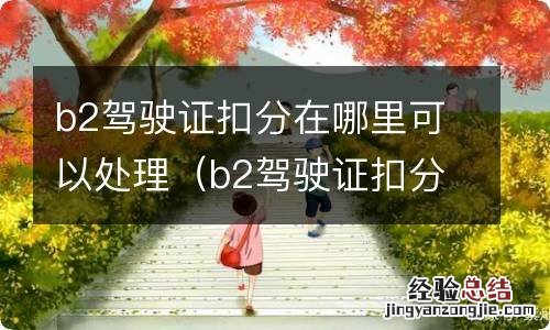 b2驾驶证扣分去哪里处理 b2驾驶证扣分在哪里可以处理