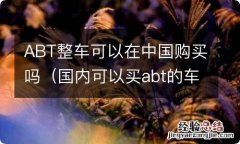 国内可以买abt的车吗 ABT整车可以在中国购买吗